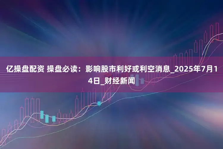 亿操盘配资 操盘必读：影响股市利好或利空消息_2025年7月14日_财经新闻