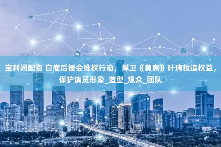 宝利阁配资 白鹿后援会维权行动，捍卫《莫离》叶璃妆造权益，保护演员形象_造型_观众_团队