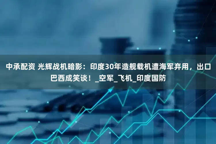 中承配资 光辉战机暗影：印度30年造舰载机遭海军弃用，出口巴西成笑谈！_空军_飞机_印度国防