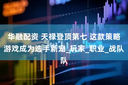 华融配资 天禄登顶第七 这款策略游戏成为选手新宠_玩家_职业_战队