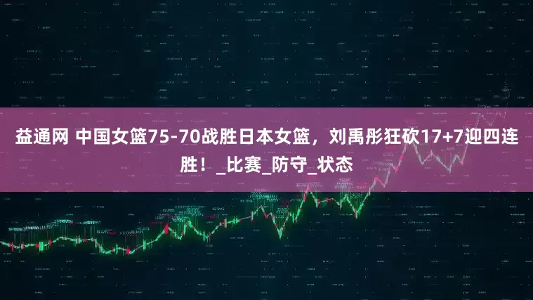 益通网 中国女篮75-70战胜日本女篮，刘禹彤狂砍17+7迎四连胜！_比赛_防守_状态