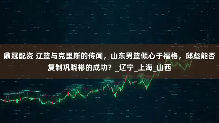 鼎冠配资 辽篮与克里斯的传闻，山东男篮倾心于福格，邱彪能否复制巩晓彬的成功？_辽宁_上海_山西