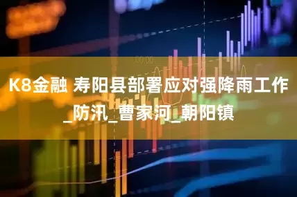 K8金融 寿阳县部署应对强降雨工作_防汛_曹家河_朝阳镇
