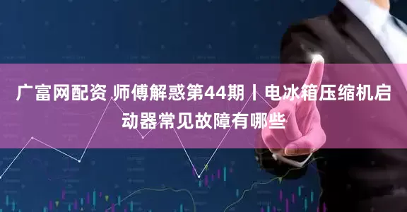 广富网配资 师傅解惑第44期丨电冰箱压缩机启动器常见故障有哪些