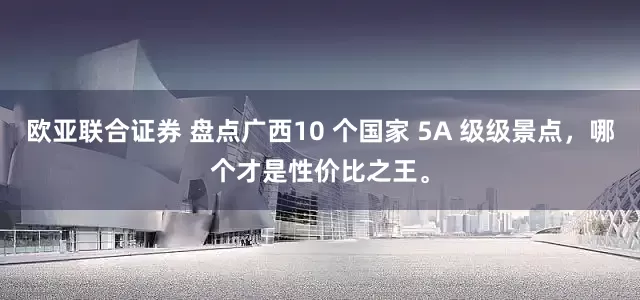 欧亚联合证券 盘点广西10 个国家 5A 级级景点，哪个才是性价比之王。
