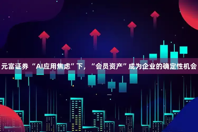 元富证券 “AI应用焦虑”下，“会员资产”成为企业的确定性机会