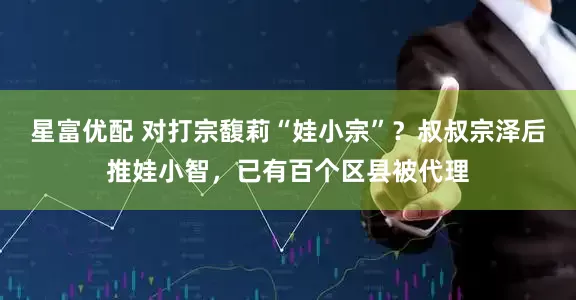星富优配 对打宗馥莉“娃小宗”?叔叔宗泽后推娃小智,已有百个区县被代理