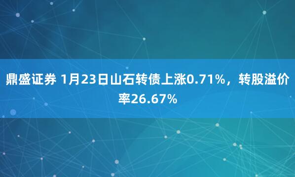 鼎盛证券 1月23日山石转债上涨0.71%，转股溢价率26.67%