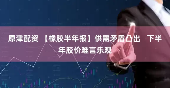 原津配资 【橡胶半年报】供需矛盾凸出   下半年胶价难言乐观